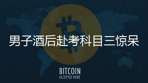 男子酒后赴考科目三驚呆交警，醉駕隱患引發(fā)社會(huì)關(guān)注