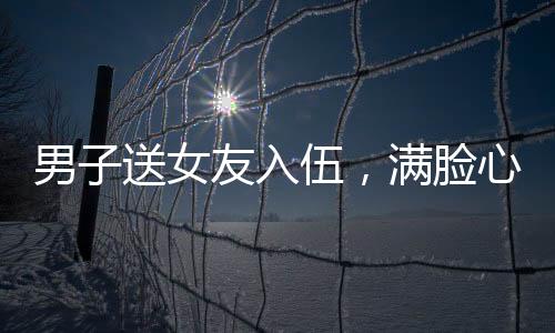 男子送女友入伍，滿臉心疼與驕傲的別離