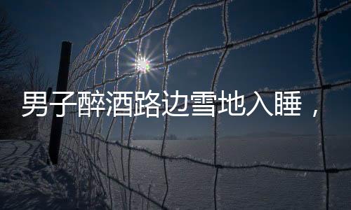 男子醉酒路邊雪地入睡，竟還脫下鞋子，深夜驚險一幕引關(guān)注