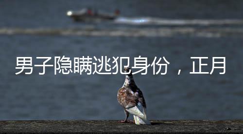男子隱瞞逃犯身份，正月初一終被抓獲