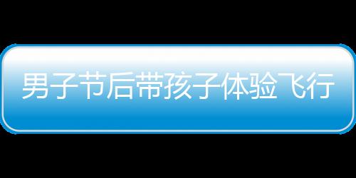 男子節(jié)后帶孩子體驗(yàn)飛行樂(lè)趣，開(kāi)飛機(jī)返程成新風(fēng)尚