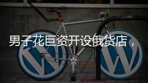 男子花巨資開設(shè)俄貨店，一個月后就后悔——沖動投資的代價與反思