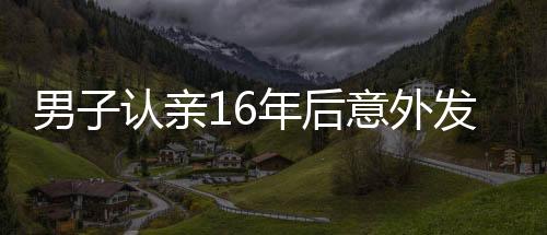 男子認(rèn)親16年后意外發(fā)現(xiàn)認(rèn)錯(cuò)人了，錯(cuò)認(rèn)親爹的曲折故事