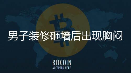 男子裝修砸墻后出現(xiàn)胸悶氣促，四個(gè)月的困擾揭示健康警示