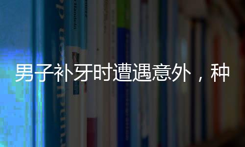 男子補(bǔ)牙時(shí)遭遇意外，種植鉆頭不慎掉入口中