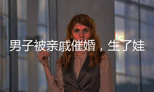 男子被親戚催婚，生了娃幫你養(yǎng)——關于婚姻與家庭壓力的深度探討