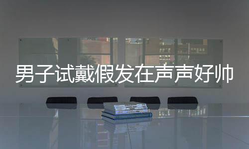 男子試戴假發(fā)在聲聲好帥中迷失自我，一場關(guān)于角色扮演與自我認(rèn)知的探討
