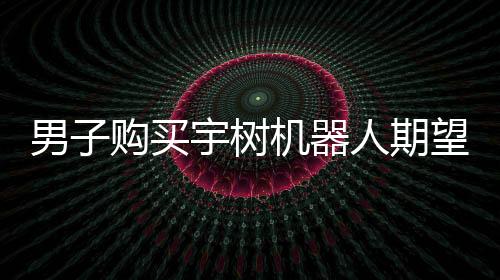 男子購(gòu)買(mǎi)宇樹(shù)機(jī)器人期望落空，對(duì)實(shí)際體驗(yàn)表示失望