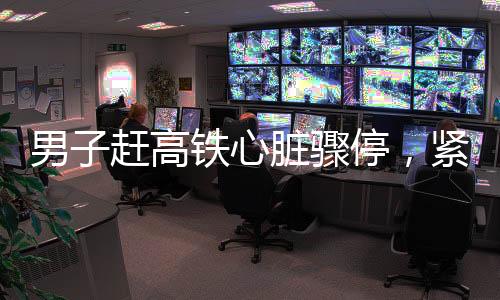 男子趕高鐵心臟驟停，緊急救援與醫(yī)療關懷的重要性