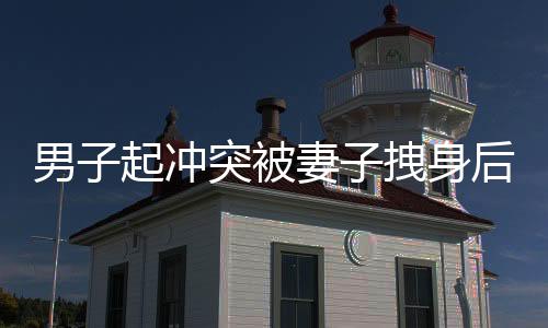 男子起沖突被妻子拽身后捂嘴，一幕家庭矛盾的瞬間記錄