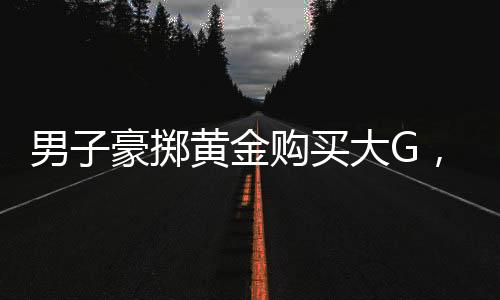 男子豪擲黃金購買大G，一筆震撼交易背后的故事