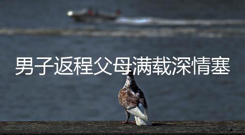 男子返程父母滿載深情塞了500斤特產(chǎn)，濃濃親情暖人心