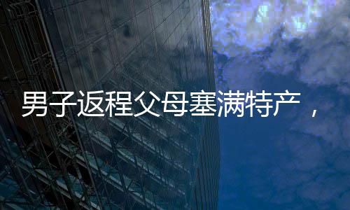 男子返程父母塞滿特產(chǎn)，滿滿的愛意傳遞家鄉(xiāng)溫情