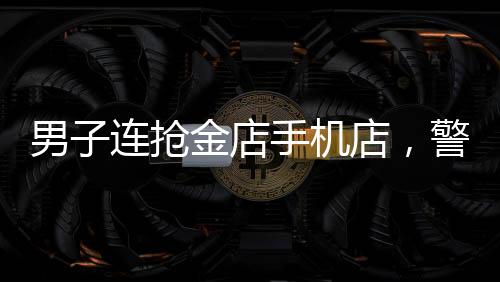 男子連搶金店手機(jī)店，警方全力展開(kāi)調(diào)查