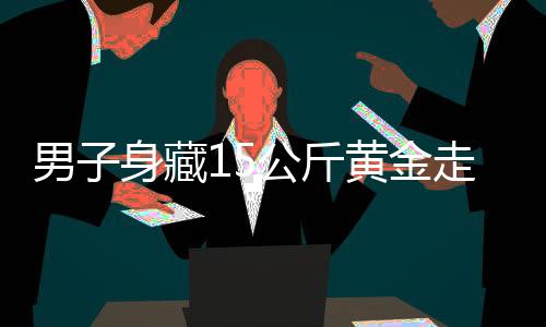 男子身藏15公斤黃金走私，海關(guān)嚴(yán)厲打擊跨境走私犯罪