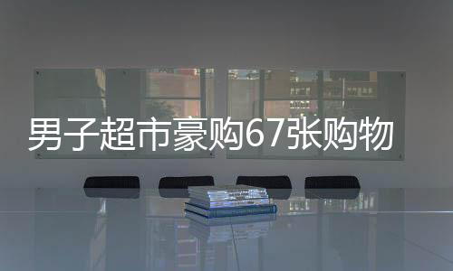 男子超市豪購67張購物卡引店員警惕秒報警，消費背后的不尋常秘密？