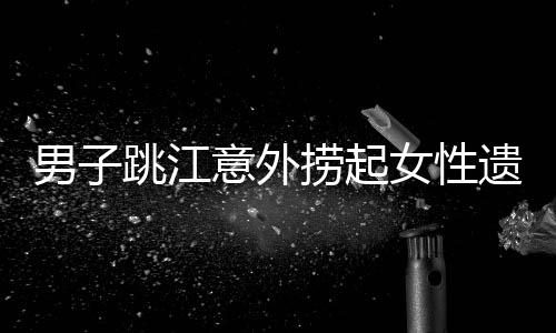 男子跳江意外撈起女性遺體，警方回應(yīng)事件真相揭秘
