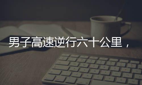 男子高速逆行六十公里，驚現(xiàn)71歲高齡駕駛違規(guī)事件