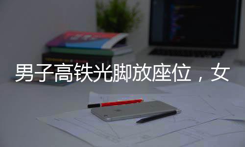 男子高鐵光腳放座位，女子勸阻被打事件曝光