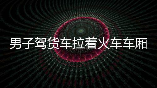 男子駕貨車拉著火車車廂自駕游，一場獨特的旅行冒險