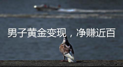 男子黃金變現(xiàn)，凈賺近百萬(wàn)，黃金投資的驚人回報(bào)