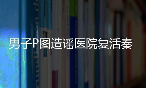 男子P圖造謠醫(yī)院復(fù)活秦始皇被罰，相關(guān)部門嚴(yán)懲不貸維護(hù)網(wǎng)絡(luò)秩序