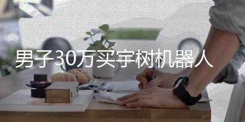 男子30萬買宇樹機(jī)器人，期待落空引發(fā)深度思考——一次關(guān)于高科技產(chǎn)品的消費(fèi)體驗