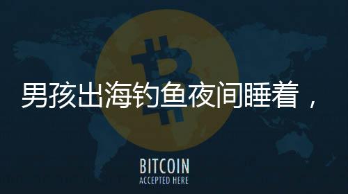 男孩出海釣魚夜間睡著，漂流一夜奇跡獲救