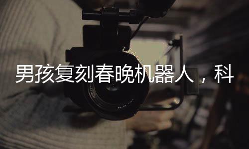 男孩復(fù)刻春晚機(jī)器人，科技夢想照進(jìn)現(xiàn)實(shí)
