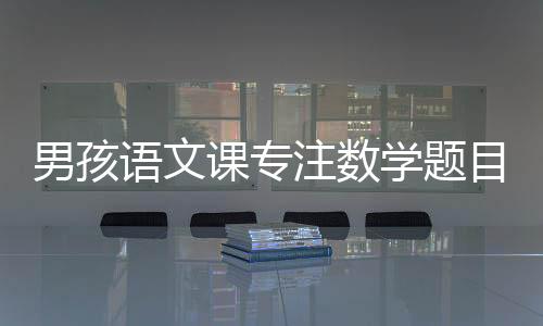 男孩語文課專注數學題目，一道題背后的學習故事