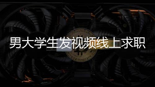 男大學(xué)生發(fā)視頻線上求職背后的故事與應(yīng)對舉措