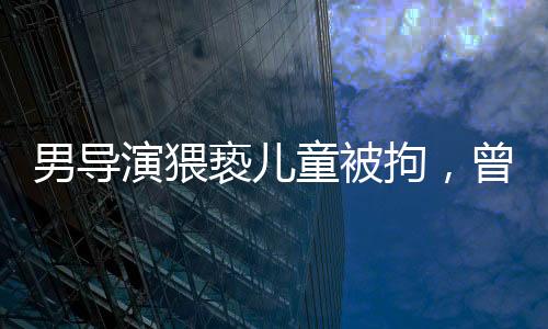男導演猥褻兒童被拘，曾參演美人魚事件引發(fā)社會關注