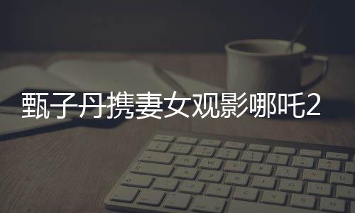 甄子丹攜妻女觀影哪吒2，現(xiàn)場(chǎng)感受傳統(tǒng)文化魅力