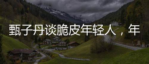 甄子丹談脆皮年輕人，年輕人的成長與挑戰(zhàn)