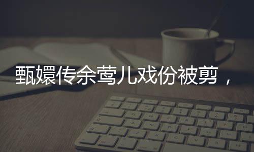 甄嬛傳余鶯兒戲份被剪，引發(fā)網(wǎng)友熱議