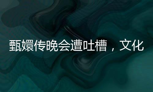 甄嬛傳晚會遭吐槽，文化營銷中的吃相問題深度解析