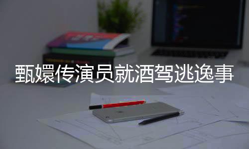 甄嬛傳演員就酒駕逃逸事件發(fā)表回應(yīng)，堅(jiān)決否認(rèn)亂吹牛