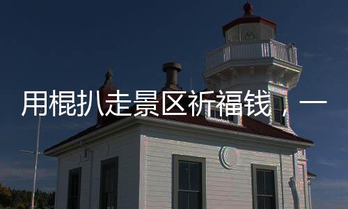 用棍扒走景區(qū)祈福錢(qián)，一次被曝光的丑陋現(xiàn)象（揭秘一線實(shí)情）