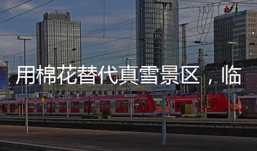 用棉花替代真雪景區(qū)，臨時關閉引發(fā)爭議并致歉聲明