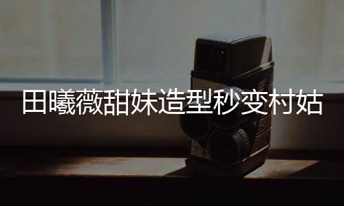 田曦薇甜妹造型秒變村姑，時(shí)尚與鄉(xiāng)土的碰撞