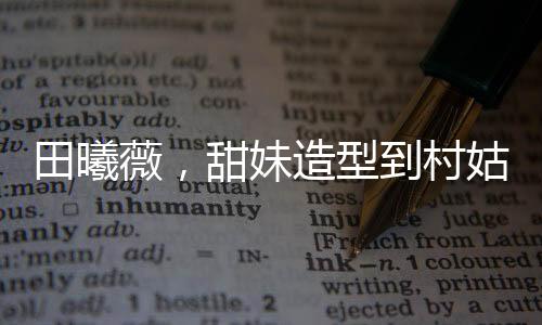田曦薇，甜妹造型到村姑形象的轉(zhuǎn)變驚艷四座