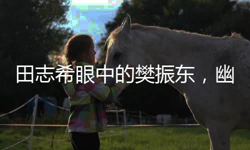 田志希眼中的樊振東，幽默魅力無人能敵