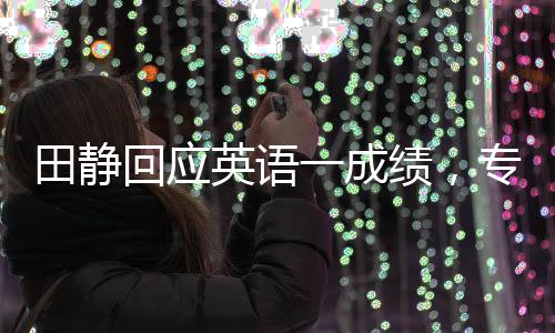 田靜回應(yīng)英語一成績，專注提升，用行動(dòng)回應(yīng)質(zhì)疑