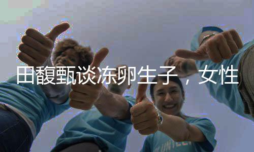 田馥甄談凍卵生子，女性生育選擇的社會價值與個人權(quán)利