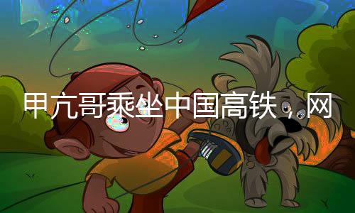 甲亢哥乘坐中國高鐵，網(wǎng)絡熱議引發(fā)穩(wěn)定關注