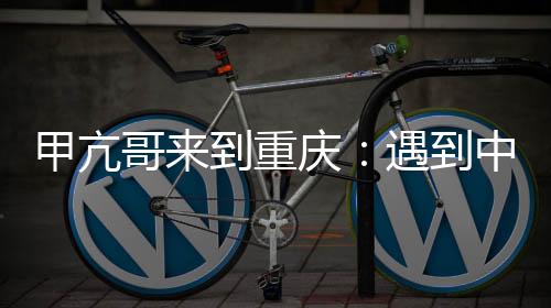 甲亢哥來到重慶：遇到中國版特朗普、C羅 稱贊重慶是真正的賽博朋克城市