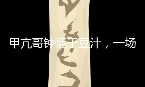 甲亢哥鐘情于豆汁，一場(chǎng)美食與健康的奇妙邂逅