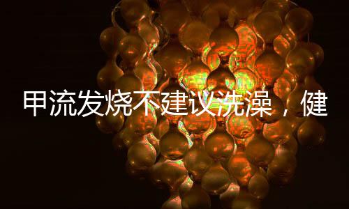 甲流發(fā)燒不建議洗澡，健康專家建議及應(yīng)對舉措