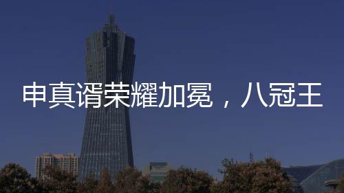申真谞榮耀加冕，八冠王之路的十個(gè)里程碑