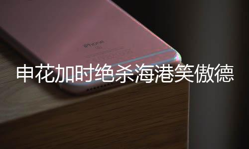 申花加時絕殺海港笑傲德比，賽場風云再現(xiàn)輝煌